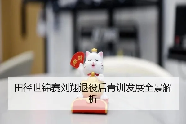 田径世锦赛刘翔退役后青训发展全景解析